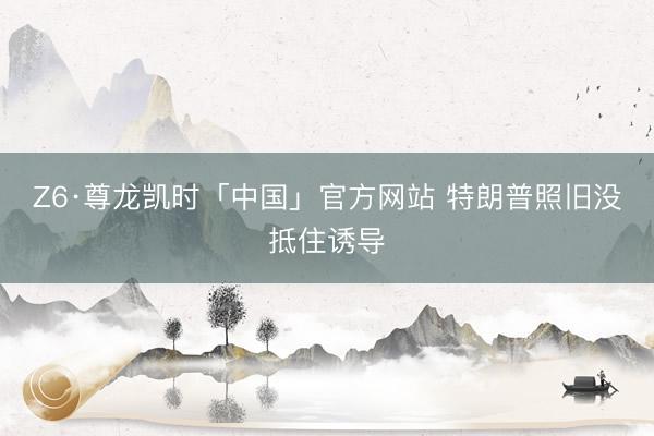 Z6·尊龙凯时「中国」官方网站 特朗普照旧没抵住诱导