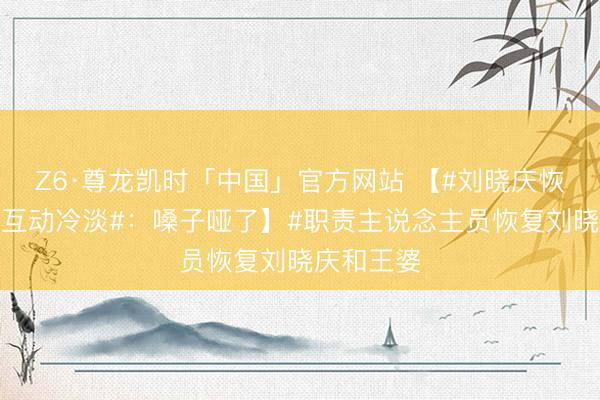 Z6·尊龙凯时「中国」官方网站 【#刘晓庆恢复和王婆互动冷淡#：嗓子哑了】#职责主说念主员恢复刘晓庆和王婆