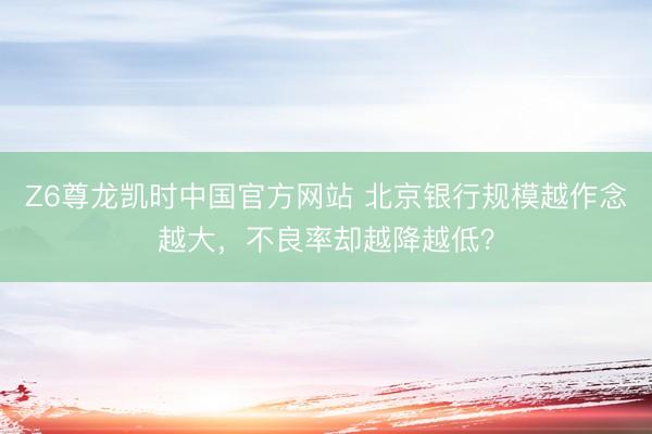 Z6尊龙凯时中国官方网站 北京银行规模越作念越大，不良率却越降越低？