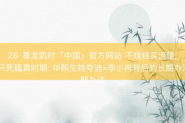 Z6·尊龙凯时「中国」官方网站 不烧钱买流量， 只死磕真时期: 华熙生物夸迪×李小冉背后的长期办法