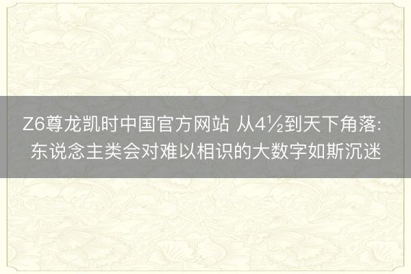 Z6尊龙凯时中国官方网站 从4½到天下角落: 东说念主类会对难以相识的大数字如斯沉迷