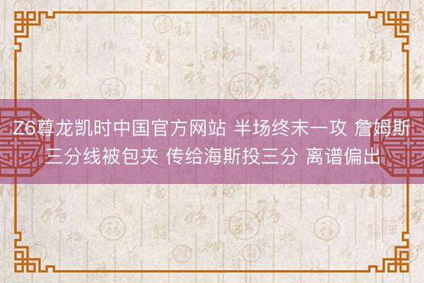 Z6尊龙凯时中国官方网站 半场终末一攻 詹姆斯三分线被包夹 传给海斯投三分 离谱偏出
