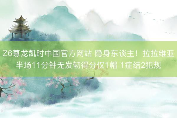 Z6尊龙凯时中国官方网站 隐身东谈主！拉拉维亚半场11分钟无发轫得分仅1帽 1症结2犯规