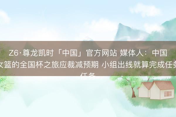 Z6·尊龙凯时「中国」官方网站 媒体人：中国女篮的全国杯之旅应裁减预期 小组出线就算完成任务