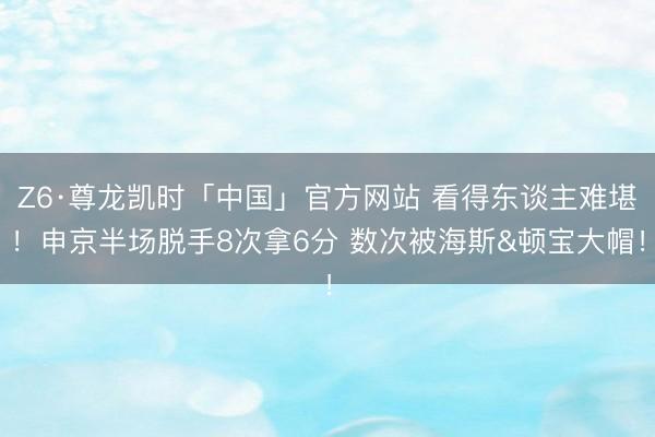 Z6·尊龙凯时「中国」官方网站 看得东谈主难堪！申京半场脱手8次拿6分 数次被海斯&顿宝大帽！
