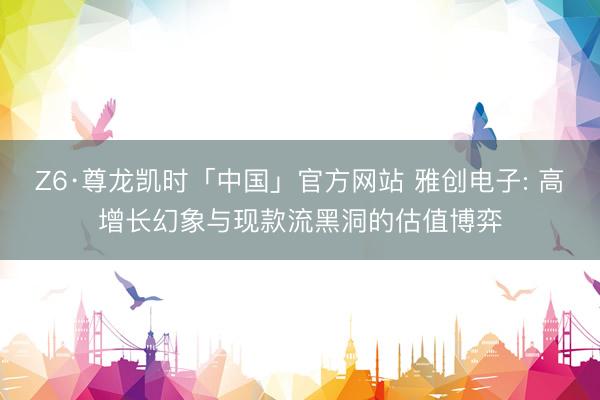 Z6·尊龙凯时「中国」官方网站 雅创电子: 高增长幻象与现款流黑洞的估值博弈