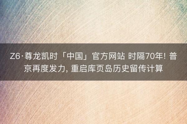 Z6·尊龙凯时「中国」官方网站 时隔70年! 普京再度发力， 重启库页岛历史留传计算
