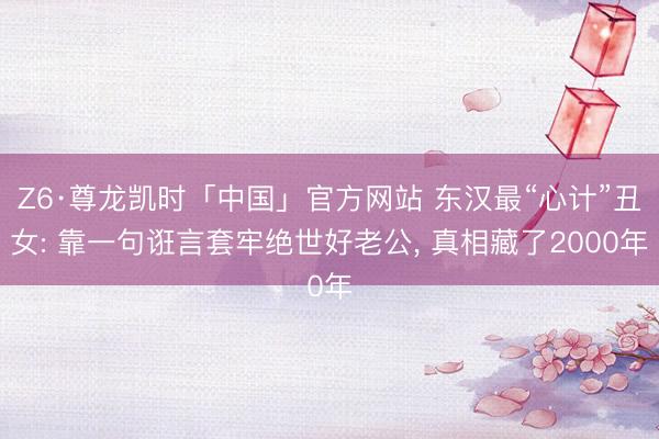 Z6·尊龙凯时「中国」官方网站 东汉最“心计”丑女: 靠一句诳言套牢绝世好老公, 真相藏了2000年