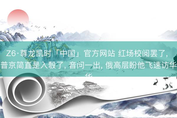 Z6·尊龙凯时「中国」官方网站 红场校阅罢了， 普京简直是入彀了， 音问一出， 俄高层盼他飞速访华
