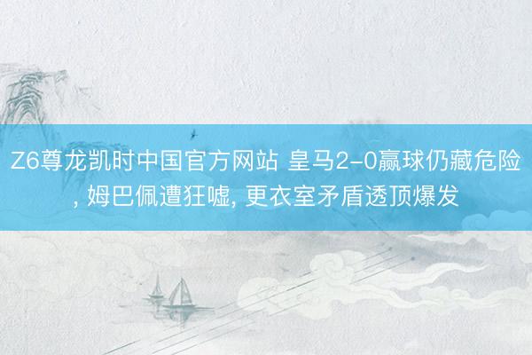 Z6尊龙凯时中国官方网站 皇马2-0赢球仍藏危险, 姆巴佩遭狂嘘, 更衣室矛盾透顶爆发