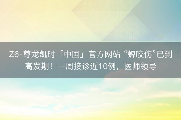 Z6·尊龙凯时「中国」官方网站 “蜱咬伤”已到高发期！一周接诊近10例，医师领导