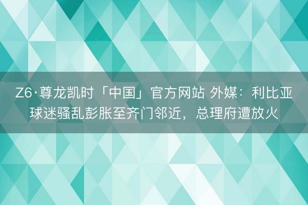 Z6·尊龙凯时「中国」官方网站 外媒：利比亚球迷骚乱彭胀至齐门邻近，总理府遭放火