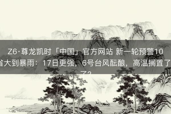 Z6·尊龙凯时「中国」官方网站 新一轮预警10省大到暴雨：17日更强，6号台风酝酿，高温搁置了？