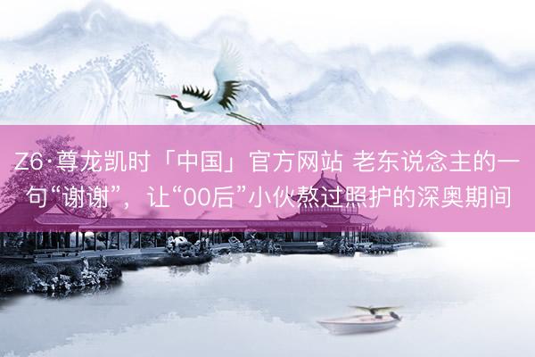 Z6·尊龙凯时「中国」官方网站 老东说念主的一句“谢谢”,让“00后”小伙熬过照护的深奥期间