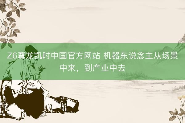 Z6尊龙凯时中国官方网站 机器东说念主从场景中来，到产业中去
