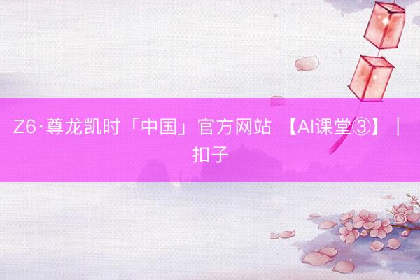 Z6·尊龙凯时「中国」官方网站 【AI课堂③】 | 扣子