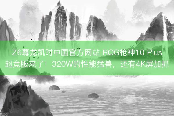 Z6尊龙凯时中国官方网站 ROG枪神10 Plus超竞版来了!320W的性能猛兽,还有4K屏加抓