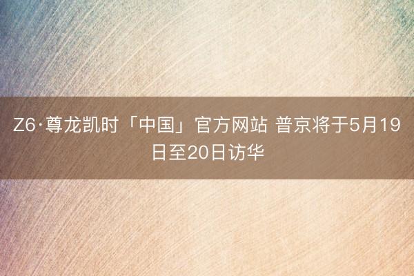 Z6·尊龙凯时「中国」官方网站 普京将于5月19日至20日访华