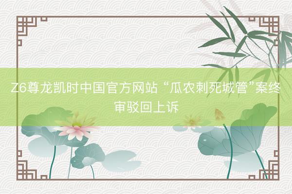 Z6尊龙凯时中国官方网站 “瓜农刺死城管”案终审驳回上诉