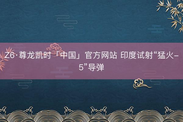 Z6·尊龙凯时「中国」官方网站 印度试射“猛火-5”导弹