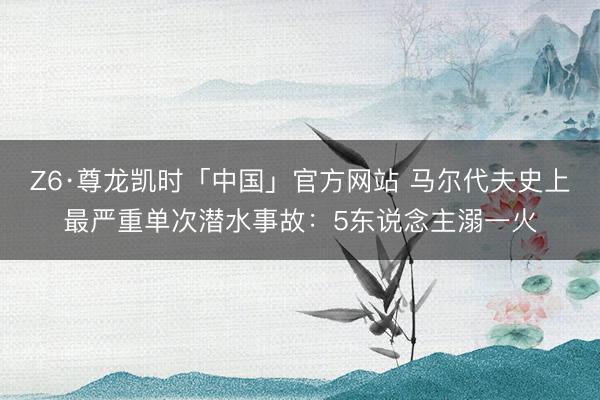 Z6·尊龙凯时「中国」官方网站 马尔代夫史上最严重单次潜水事故:5东说念主溺一火