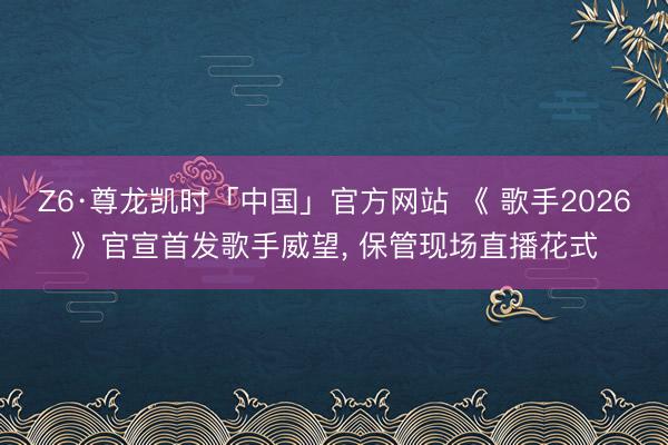 Z6·尊龙凯时「中国」官方网站 《 歌手2026》官宣首发歌手威望, 保管现场直播花式