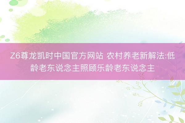 Z6尊龙凯时中国官方网站 农村养老新解法:低龄老东说念主照顾乐龄老东说念主