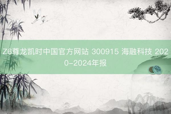 Z6尊龙凯时中国官方网站 300915 海融科技 2020-2024年报