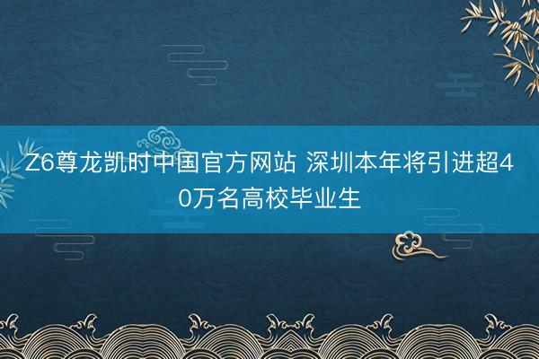 Z6尊龙凯时中国官方网站 深圳本年将引进超40万名高校毕业生