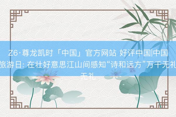 Z6·尊龙凯时「中国」官方网站 好评中国|中国旅游日: 在壮好意思江山间感知“诗和远方”万千无礼