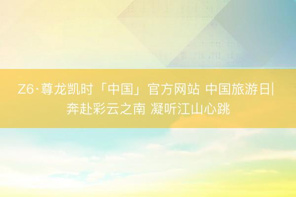 Z6·尊龙凯时「中国」官方网站 中国旅游日| 奔赴彩云之南 凝听江山心跳