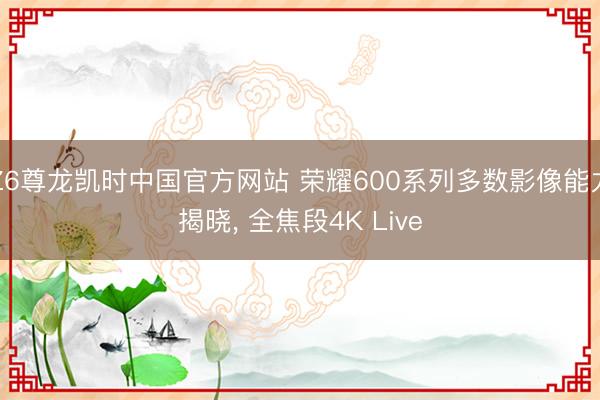 Z6尊龙凯时中国官方网站 荣耀600系列多数影像能力揭晓， 全焦段4K Live