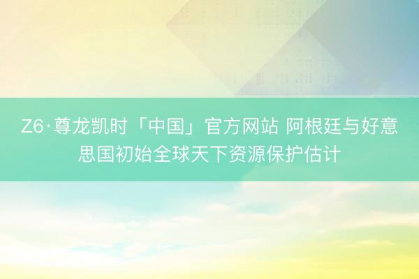Z6·尊龙凯时「中国」官方网站 阿根廷与好意思国初始全球天下资源保护估计