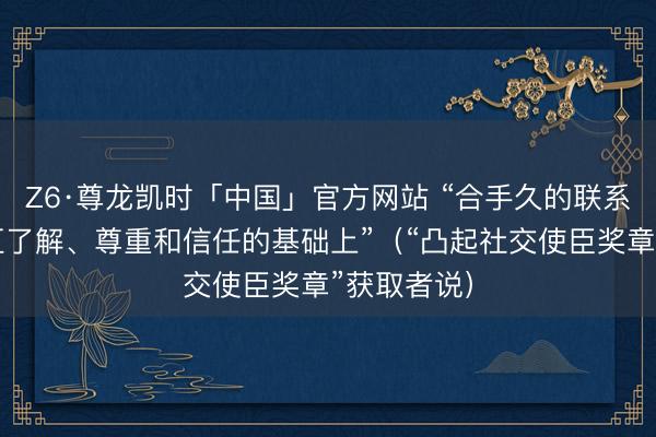 Z6·尊龙凯时「中国」官方网站 “合手久的联系建立在相互了解、尊重和信任的基础上”（“凸起社交使臣奖章”获取者说）