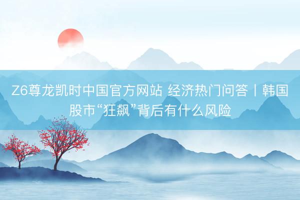 Z6尊龙凯时中国官方网站 经济热门问答丨韩国股市“狂飙”背后有什么风险