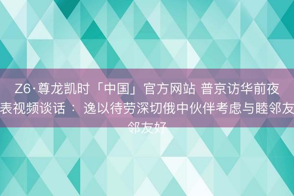 Z6·尊龙凯时「中国」官方网站 普京访华前夜发表视频谈话 ：逸以待劳深切俄中伙伴考虑与睦邻友好