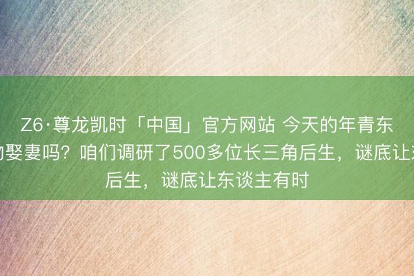 Z6·尊龙凯时「中国」官方网站 今天的年青东谈主还风物娶妻吗？咱们调研了500多位长三角后生，谜底让东谈主有时