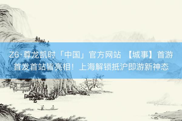 Z6·尊龙凯时「中国」官方网站 【城事】首游首发首站皆亮相！上海解锁抵沪即游新神态