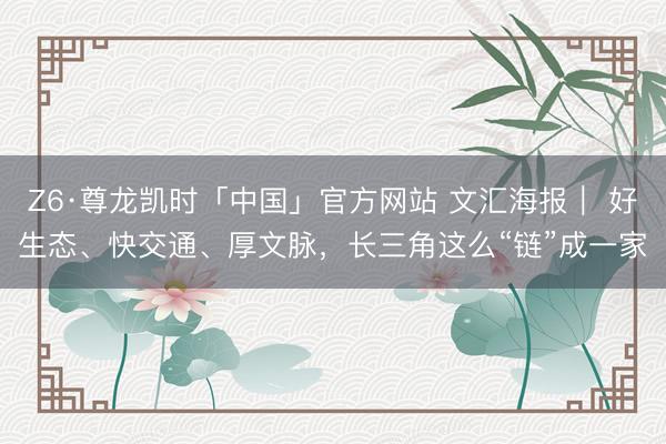 Z6·尊龙凯时「中国」官方网站 文汇海报｜ 好生态、快交通、厚文脉，长三角这么“链”成一家