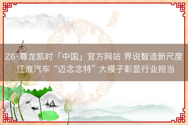 Z6·尊龙凯时「中国」官方网站 界说智造新尺度 江淮汽车 “迈念念特” 大模子彰显行业担当