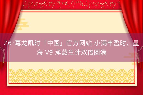Z6·尊龙凯时「中国」官方网站 小满丰盈时，星海 V9 承载生计双倍圆满