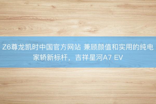 Z6尊龙凯时中国官方网站 兼顾颜值和实用的纯电家轿新标杆，吉祥星河A7 EV