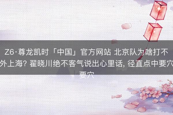 Z6·尊龙凯时「中国」官方网站 北京队为啥打不外上海? 翟晓川绝不客气说出心里话， 径直点中要穴