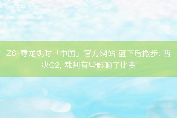 Z6·尊龙凯时「中国」官方网站 篮下后撤步: 西决G2， 裁判有些影响了比赛