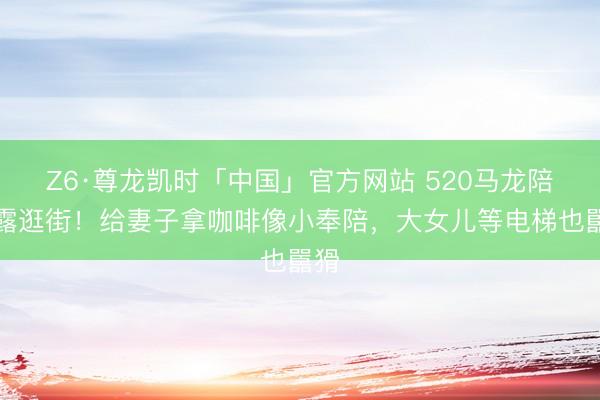 Z6·尊龙凯时「中国」官方网站 520马龙陪夏露逛街！给妻子拿咖啡像小奉陪，大女儿等电梯也嚚猾