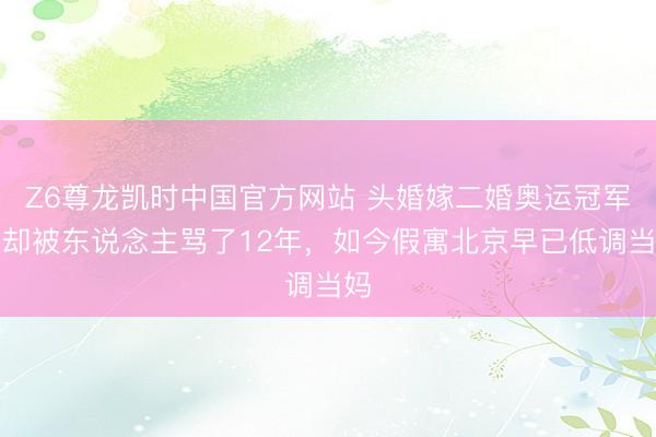 Z6尊龙凯时中国官方网站 头婚嫁二婚奥运冠军，却被东说念主骂了12年，如今假寓北京早已低调当妈