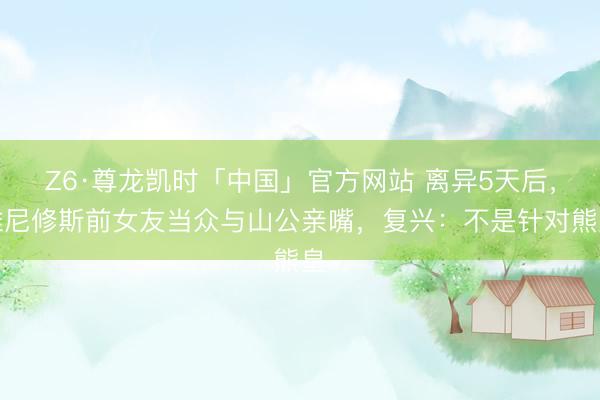 Z6·尊龙凯时「中国」官方网站 离异5天后,维尼修斯前女友当众与山公亲嘴,复兴:不是针对熊皇