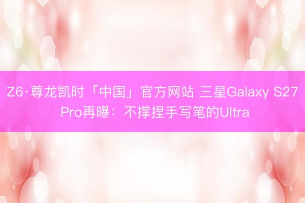 Z6·尊龙凯时「中国」官方网站 三星Galaxy S27 Pro再曝：不撑捏手写笔的Ultra