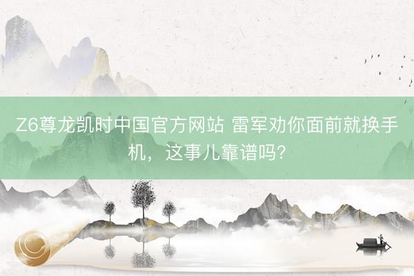Z6尊龙凯时中国官方网站 雷军劝你面前就换手机，这事儿靠谱吗？