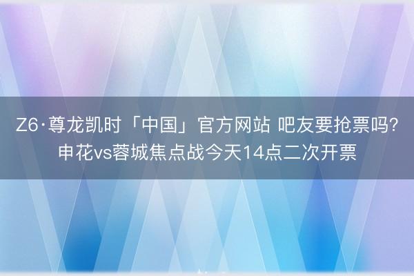 Z6·尊龙凯时「中国」官方网站 吧友要抢票吗？申花vs蓉城焦点战今天14点二次开票